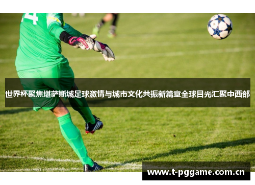 世界杯聚焦堪萨斯城足球激情与城市文化共振新篇章全球目光汇聚中西部